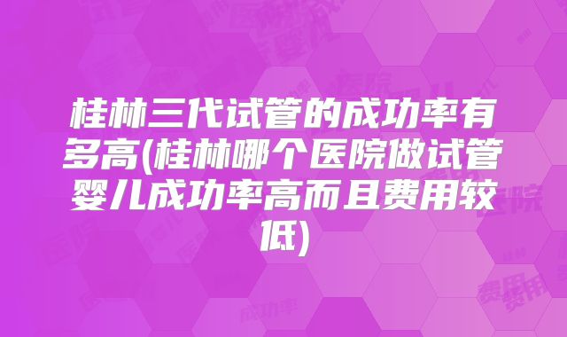 桂林三代试管的成功率有多高(桂林哪个医院做试管婴儿成功率高而且费用较低)
