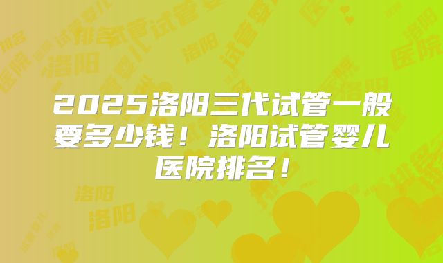 2025洛阳三代试管一般要多少钱！洛阳试管婴儿医院排名！