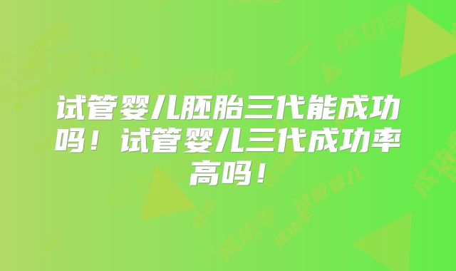 试管婴儿胚胎三代能成功吗！试管婴儿三代成功率高吗！