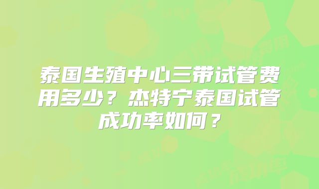 泰国生殖中心三带试管费用多少？杰特宁泰国试管成功率如何？