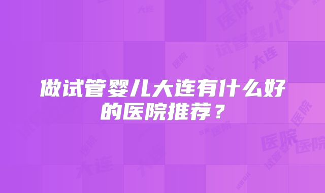 做试管婴儿大连有什么好的医院推荐？
