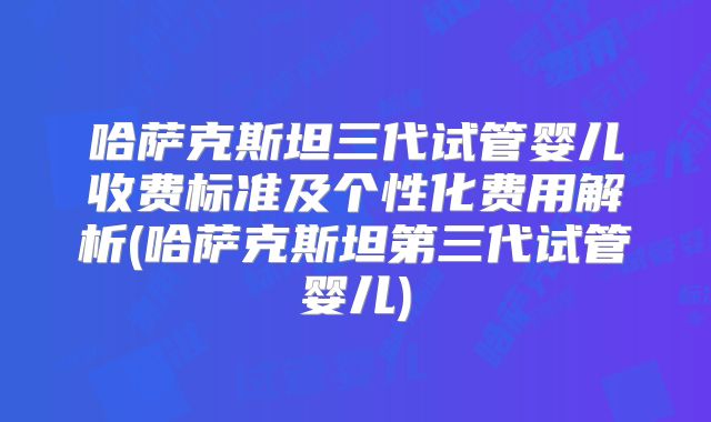 哈萨克斯坦三代试管婴儿收费标准及个性化费用解析(哈萨克斯坦第三代试管婴儿)