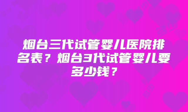 烟台三代试管婴儿医院排名表？烟台3代试管婴儿要多少钱？