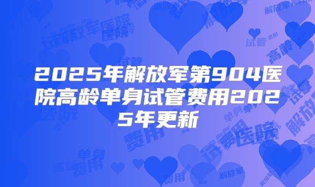 2025年解放军第904医院高龄单身试管费用2025年更新