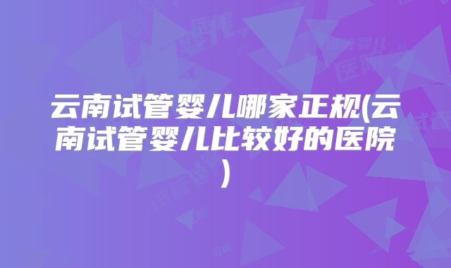 云南试管婴儿哪家正规(云南试管婴儿比较好的医院)