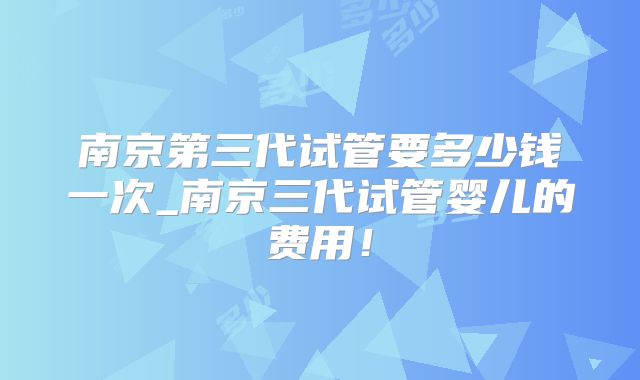 南京第三代试管要多少钱一次_南京三代试管婴儿的费用！