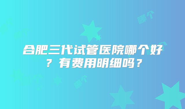合肥三代试管医院哪个好？有费用明细吗？