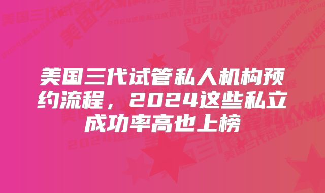 美国三代试管私人机构预约流程，2024这些私立成功率高也上榜