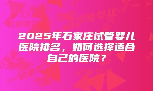 2025年石家庄试管婴儿医院排名，如何选择适合自己的医院？