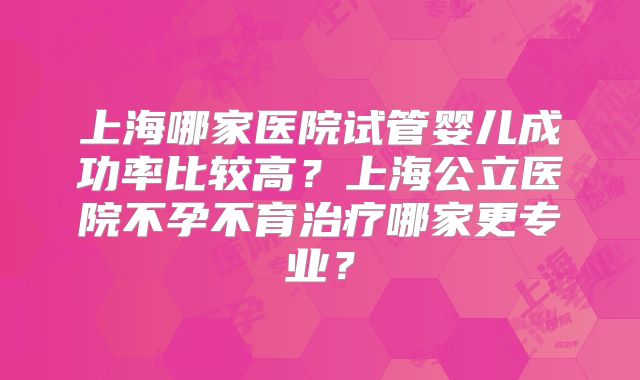 上海哪家医院试管婴儿成功率比较高？上海公立医院不孕不育治疗哪家更专业？