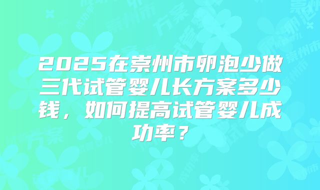 2025在崇州市卵泡少做三代试管婴儿长方案多少钱，如何提高试管婴儿成功率？