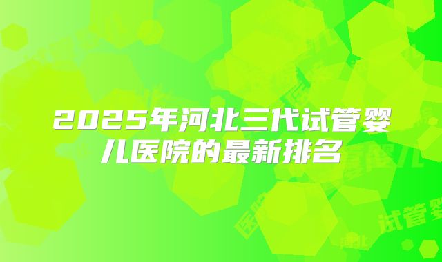 2025年河北三代试管婴儿医院的最新排名