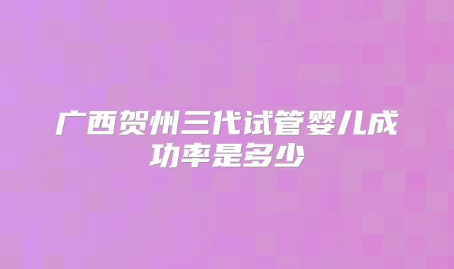 广西贺州三代试管婴儿成功率是多少