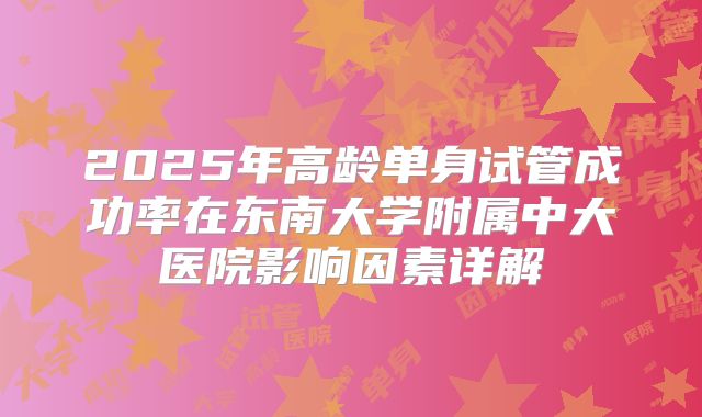 2025年高龄单身试管成功率在东南大学附属中大医院影响因素详解