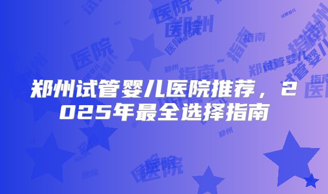 郑州试管婴儿医院推荐，2025年最全选择指南