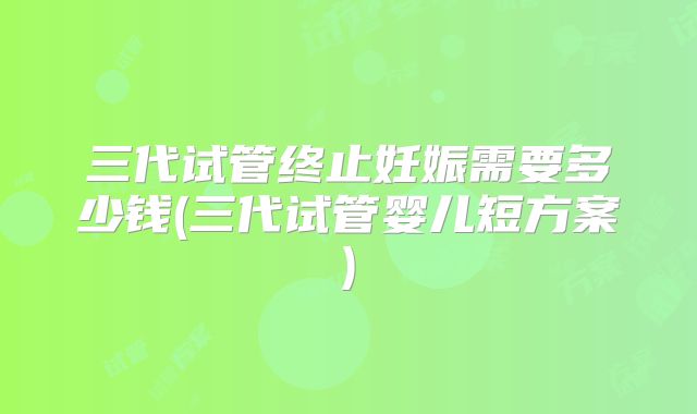三代试管终止妊娠需要多少钱(三代试管婴儿短方案)
