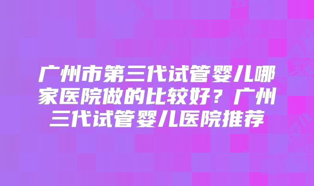 广州市第三代试管婴儿哪家医院做的比较好？广州三代试管婴儿医院推荐