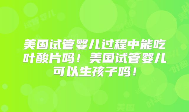 美国试管婴儿过程中能吃叶酸片吗！美国试管婴儿可以生孩子吗！