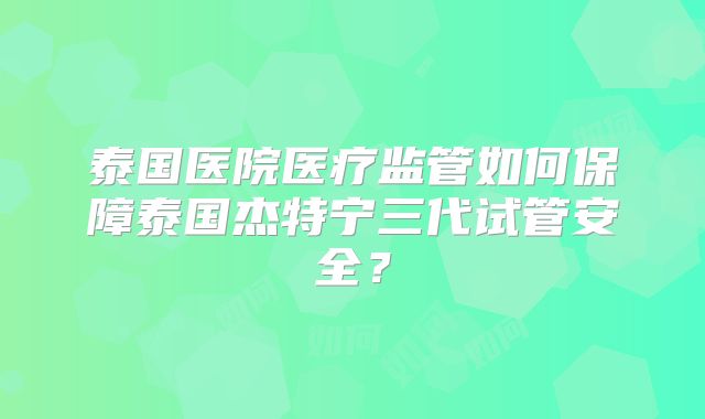 泰国医院医疗监管如何保障泰国杰特宁三代试管安全？
