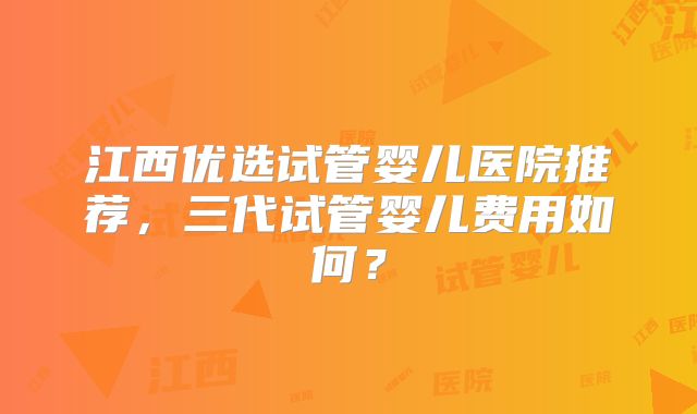 江西优选试管婴儿医院推荐，三代试管婴儿费用如何？