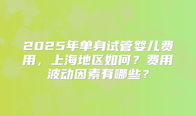 2025年单身试管婴儿费用，上海地区如何？费用波动因素有哪些？