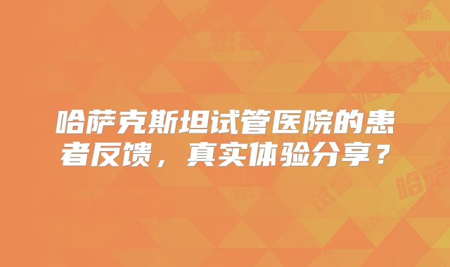 哈萨克斯坦试管医院的患者反馈，真实体验分享？