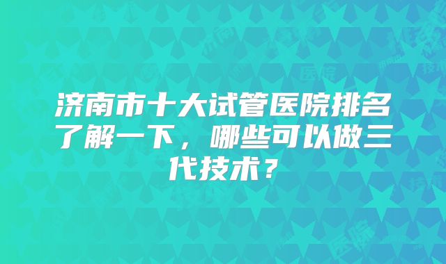 济南市十大试管医院排名了解一下，哪些可以做三代技术？