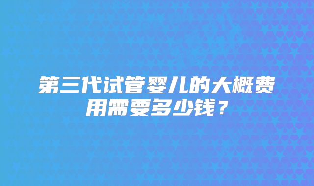 第三代试管婴儿的大概费用需要多少钱？