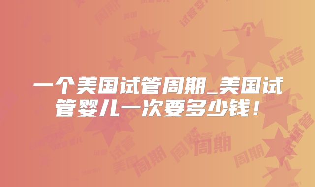 一个美国试管周期_美国试管婴儿一次要多少钱！