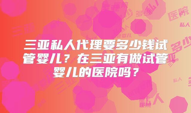 三亚私人代理要多少钱试管婴儿?在三亚有做试管婴儿的医院吗?