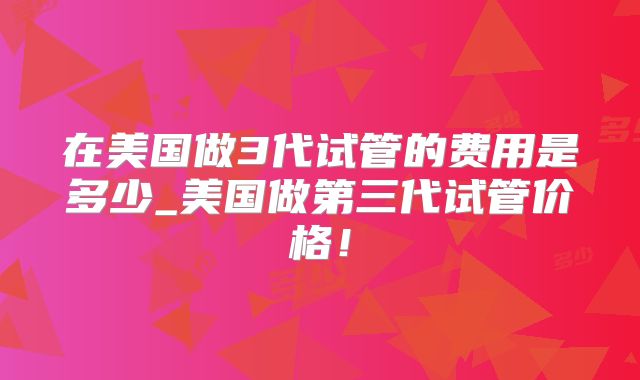 在美国做3代试管的费用是多少_美国做第三代试管价格！