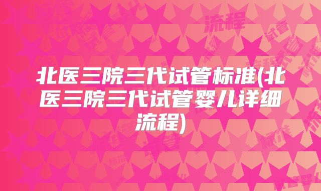 北医三院三代试管标准(北医三院三代试管婴儿详细流程)