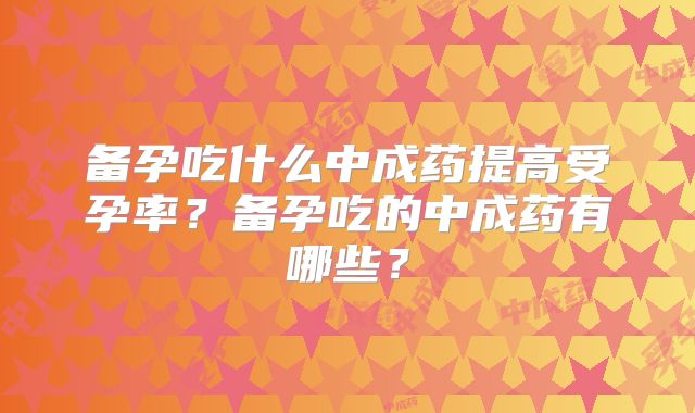 备孕吃什么中成药提高受孕率？备孕吃的中成药有哪些？