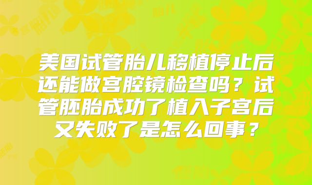 美国试管胎儿移植停止后还能做宫腔镜检查吗？试管胚胎成功了植入子宫后又失败了是怎么回事？