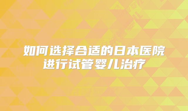 如何选择合适的日本医院进行试管婴儿治疗