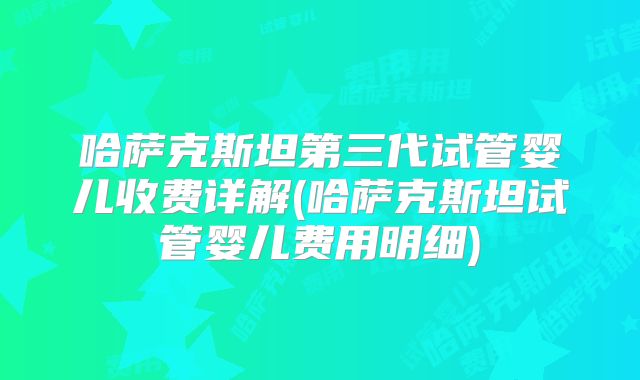 哈萨克斯坦第三代试管婴儿收费详解(哈萨克斯坦试管婴儿费用明细)
