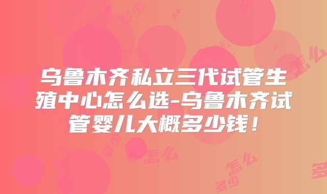 乌鲁木齐私立三代试管生殖中心怎么选-乌鲁木齐试管婴儿大概多少钱！