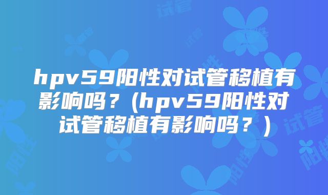 hpv59阳性对试管移植有影响吗？(hpv59阳性对试管移植有影响吗？)