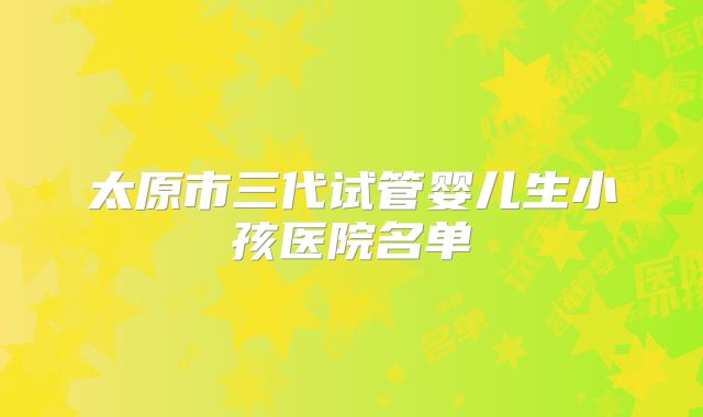 太原市三代试管婴儿生小孩医院名单