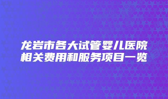 龙岩市各大试管婴儿医院相关费用和服务项目一览