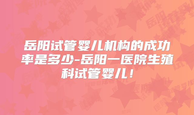 岳阳试管婴儿机构的成功率是多少-岳阳一医院生殖科试管婴儿！