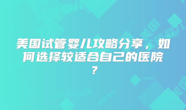 美国试管婴儿攻略分享，如何选择较适合自己的医院？