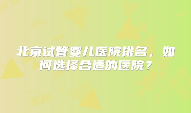 北京试管婴儿医院排名，如何选择合适的医院？