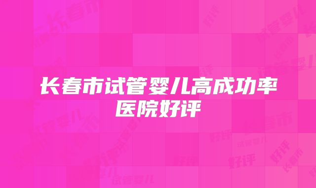 长春市试管婴儿高成功率医院好评