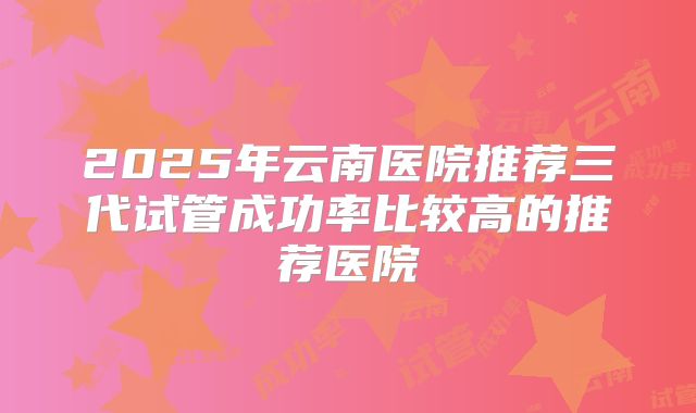 2025年云南医院推荐三代试管成功率比较高的推荐医院