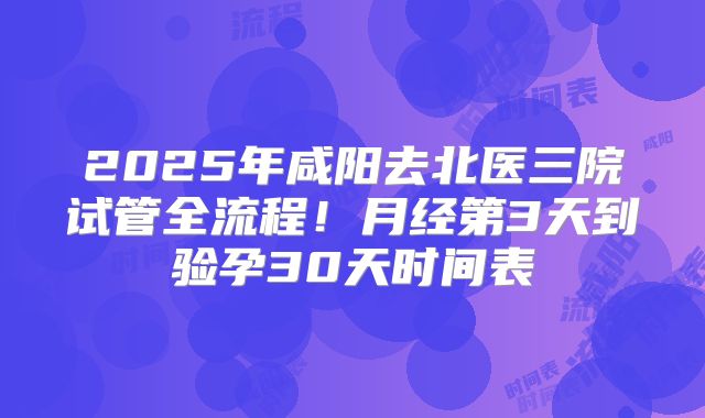 2025年咸阳去北医三院试管全流程！月经第3天到验孕30天时间表