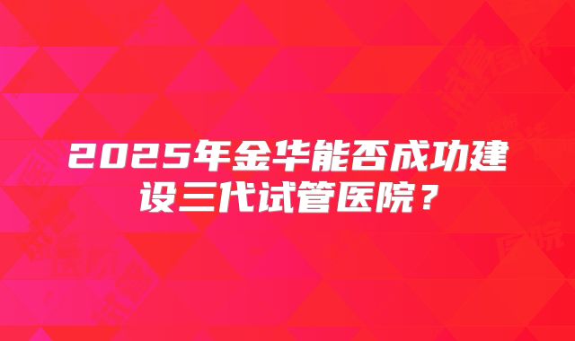2025年金华能否成功建设三代试管医院？