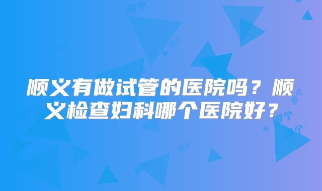 顺义有做试管的医院吗？顺义检查妇科哪个医院好？