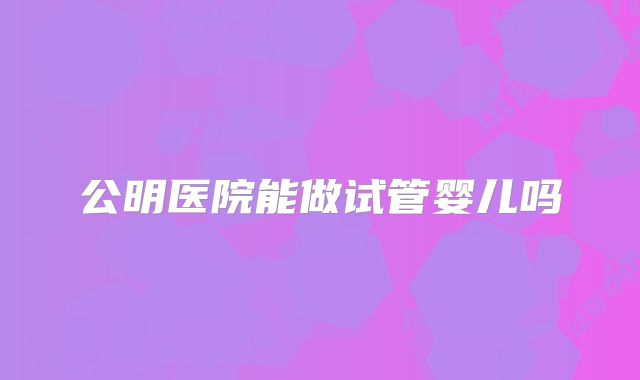 公明医院能做试管婴儿吗