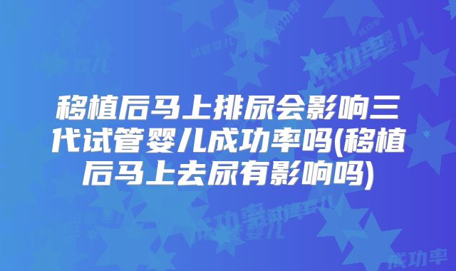 移植后马上排尿会影响三代试管婴儿成功率吗(移植后马上去尿有影响吗)